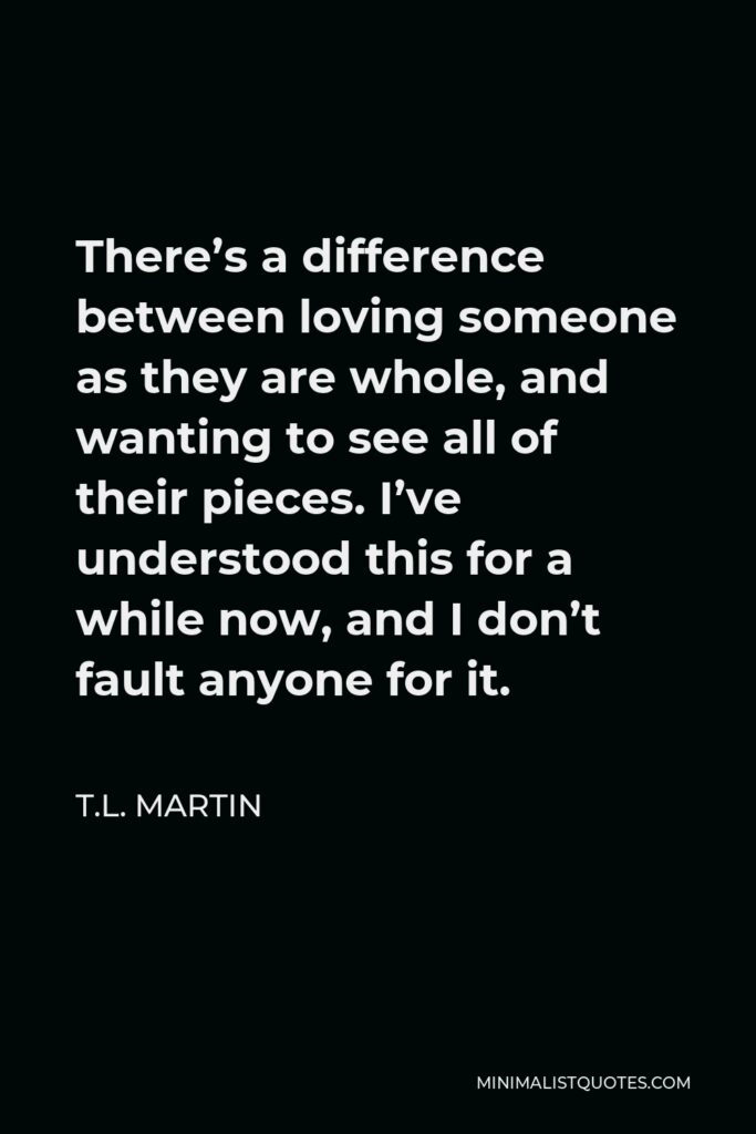T.L. Martin Quote - There’s a difference between loving someone as they are whole, and wanting to see all of their pieces. I’ve understood this for a while now, and I don’t fault anyone for it.