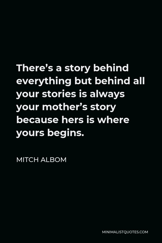 Mitch Albom Quote - There’s a story behind everything but behind all your stories is always your mother’s story because hers is where yours begins.