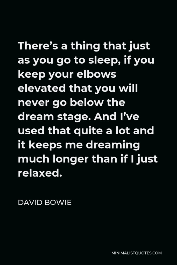 David Bowie Quote - There’s a thing that just as you go to sleep, if you keep your elbows elevated that you will never go below the dream stage. And I’ve used that quite a lot and it keeps me dreaming much longer than if I just relaxed.