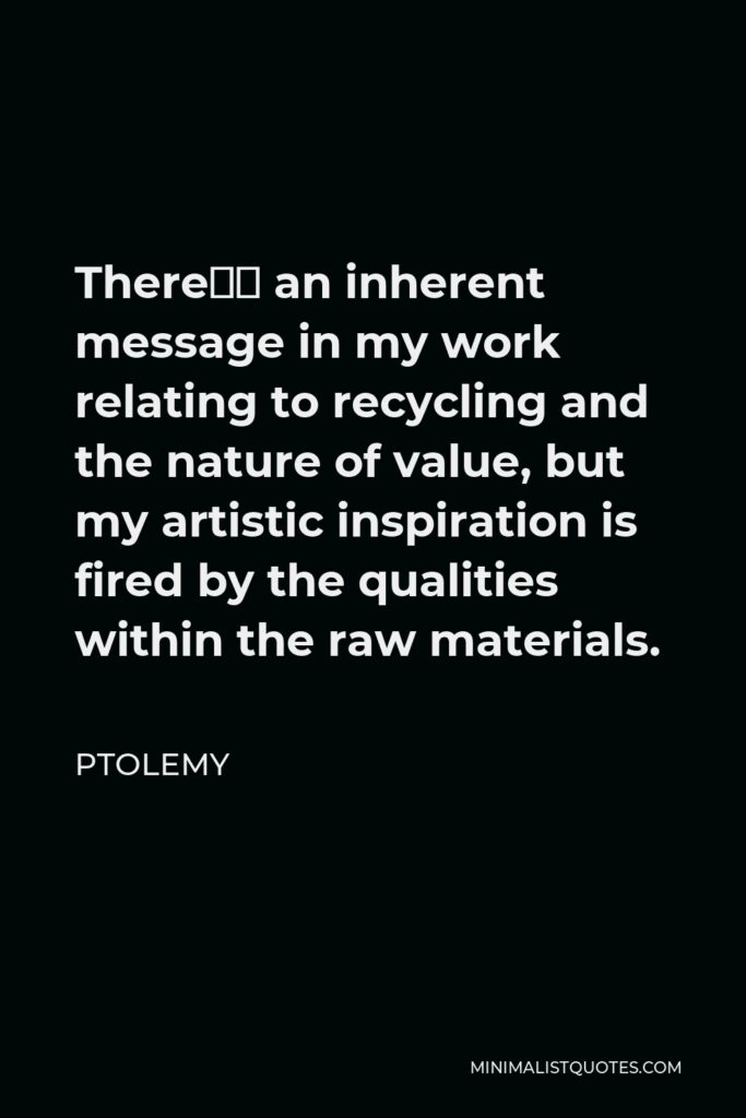 Ptolemy Quote - There’s an inherent message in my work relating to recycling and the nature of value, but my artistic inspiration is fired by the qualities within the raw materials.