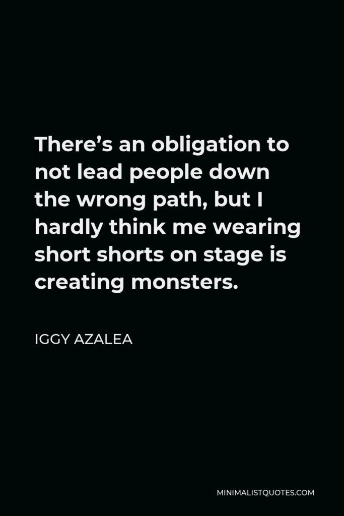 Iggy Azalea Quote - There’s an obligation to not lead people down the wrong path, but I hardly think me wearing short shorts on stage is creating monsters.