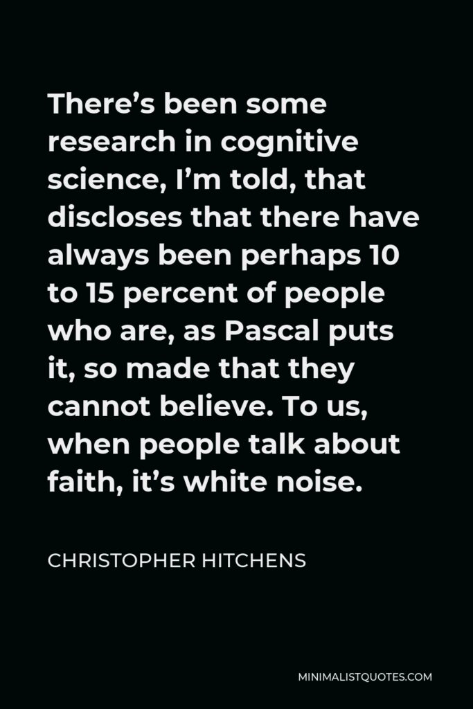 Christopher Hitchens Quote - There’s been some research in cognitive science, I’m told, that discloses that there have always been perhaps 10 to 15 percent of people who are, as Pascal puts it, so made that they cannot believe. To us, when people talk about faith, it’s white noise.