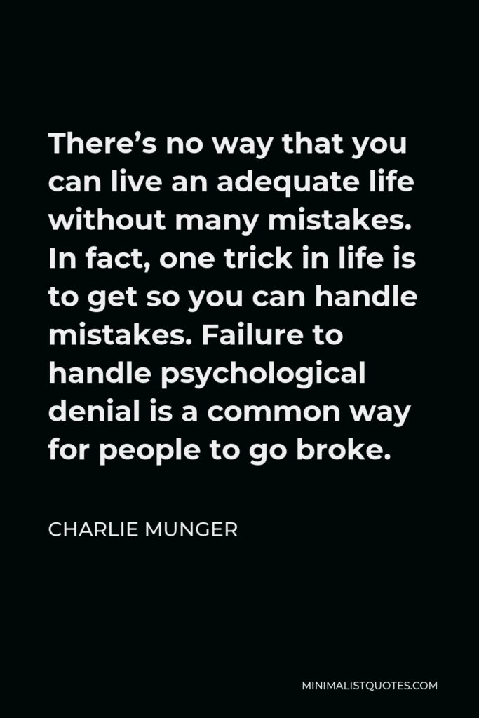 Charlie Munger Quote - There’s no way that you can live an adequate life without many mistakes. In fact, one trick in life is to get so you can handle mistakes. Failure to handle psychological denial is a common way for people to go broke.