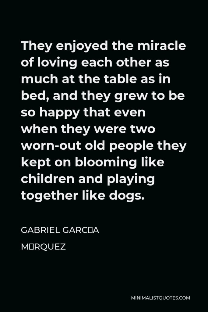 Gabriel García Márquez Quote - They enjoyed the miracle of loving each other as much at the table as in bed, and they grew to be so happy that even when they were two worn-out old people they kept on blooming like children and playing together like dogs.