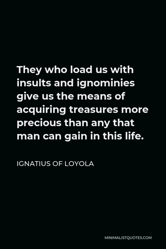 Ignatius of Loyola Quote - They who load us with insults and ignominies give us the means of acquiring treasures more precious than any that man can gain in this life.