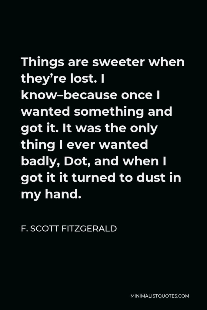 F. Scott Fitzgerald Quote - Things are sweeter when they’re lost. I know–because once I wanted something and got it. It was the only thing I ever wanted badly, Dot, and when I got it it turned to dust in my hand.