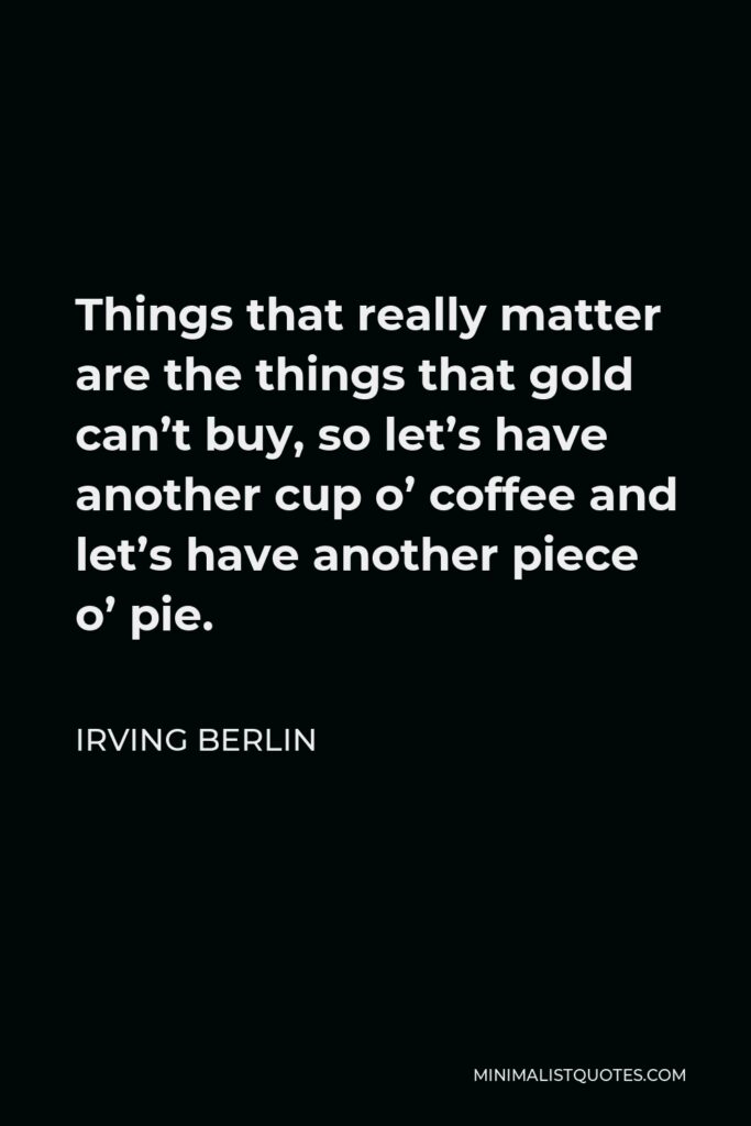 Irving Berlin Quote - Things that really matter are the things that gold can’t buy, so let’s have another cup o’ coffee and let’s have another piece o’ pie.
