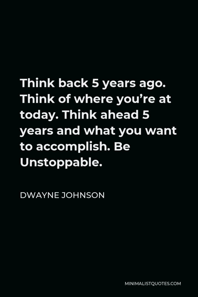 Dwayne Johnson Quote - Think back 5 years ago. Think of where you’re at today. Think ahead 5 years and what you want to accomplish. Be Unstoppable.