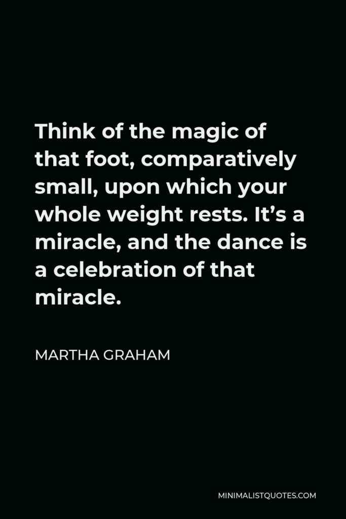 Martha Graham Quote - Think of the magic of that foot, comparatively small, upon which your whole weight rests. It’s a miracle, and the dance is a celebration of that miracle.