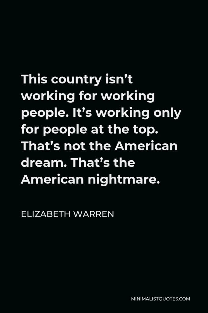 Elizabeth Warren Quote - This country isn’t working for working people. It’s working only for people at the top. That’s not the American dream. That’s the American nightmare.