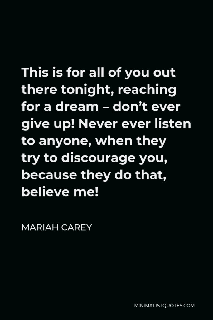 Mariah Carey Quote - This is for all of you out there tonight, reaching for a dream – don’t ever give up! Never ever listen to anyone, when they try to discourage you, because they do that, believe me!