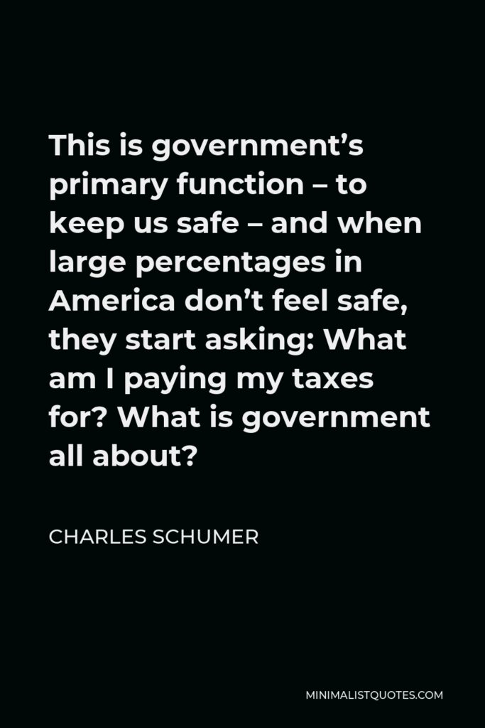 Charles Schumer Quote - This is government’s primary function – to keep us safe – and when large percentages in America don’t feel safe, they start asking: What am I paying my taxes for? What is government all about?