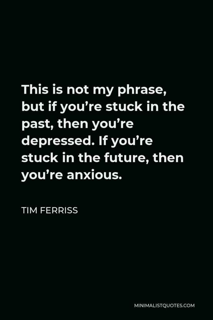 Tim Ferriss Quote - This is not my phrase, but if you’re stuck in the past, then you’re depressed. If you’re stuck in the future, then you’re anxious.