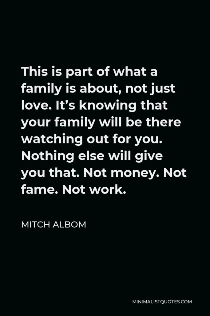 Mitch Albom Quote - This is part of what a family is about, not just love. It’s knowing that your family will be there watching out for you. Nothing else will give you that. Not money. Not fame. Not work.
