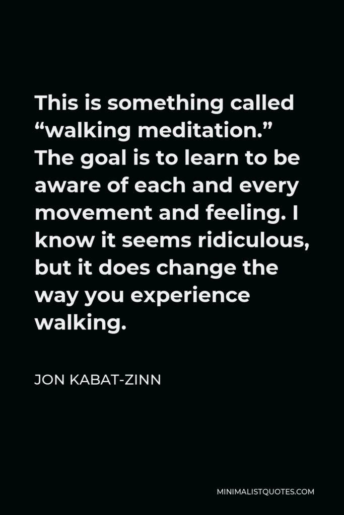 Jon Kabat-Zinn Quote - This is something called “walking meditation.” The goal is to learn to be aware of each and every movement and feeling. I know it seems ridiculous, but it does change the way you experience walking.