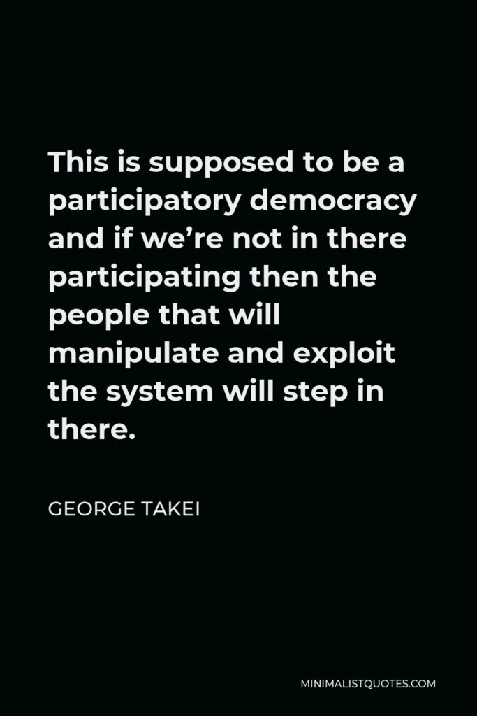 George Takei Quote - This is supposed to be a participatory democracy and if we’re not in there participating then the people that will manipulate and exploit the system will step in there.