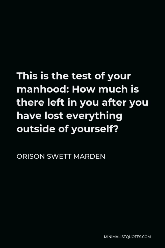 Orison Swett Marden Quote - This is the test of your manhood: How much is there left in you after you have lost everything outside of yourself?