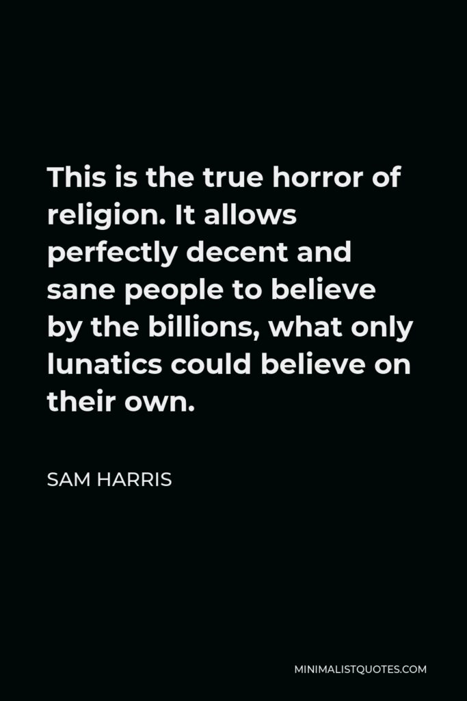 Sam Harris Quote - This is the true horror of religion. It allows perfectly decent and sane people to believe by the billions, what only lunatics could believe on their own.