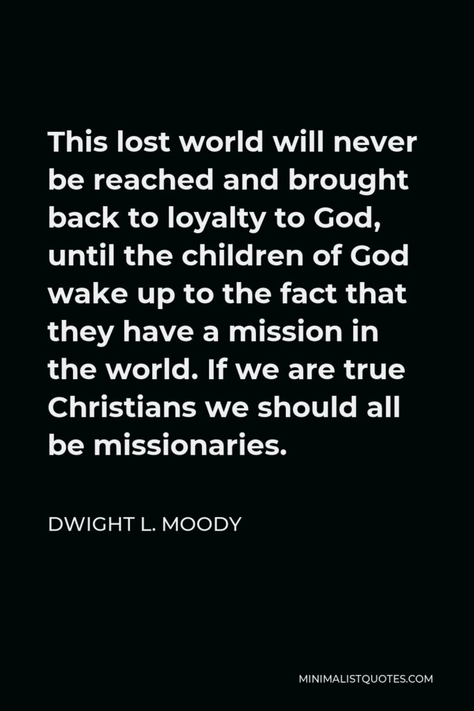 Dwight L. Moody Quote - This lost world will never be reached and brought back to loyalty to God, until the children of God wake up to the fact that they have a mission in the world. If we are true Christians we should all be missionaries.