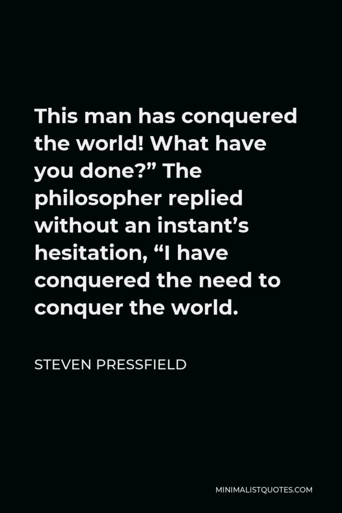 Steven Pressfield Quote - This man has conquered the world! What have you done?” The philosopher replied without an instant’s hesitation, “I have conquered the need to conquer the world.