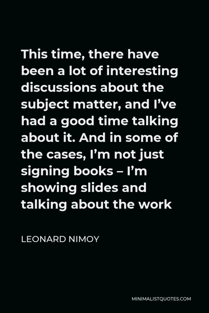 Leonard Nimoy Quote - This time, there have been a lot of interesting discussions about the subject matter, and I’ve had a good time talking about it. And in some of the cases, I’m not just signing books – I’m showing slides and talking about the work
