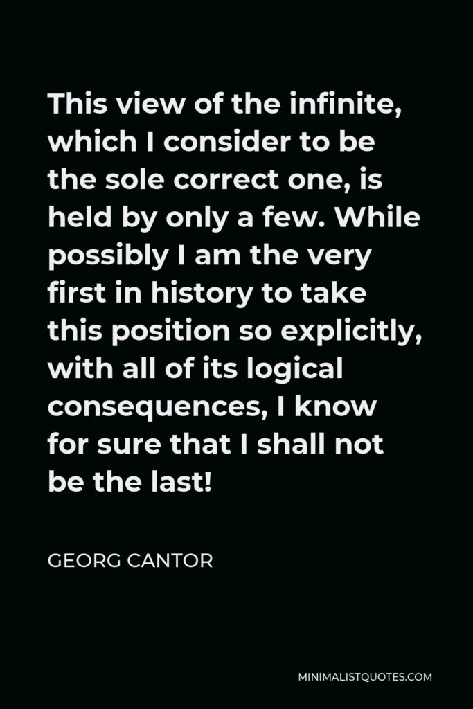 Georg Cantor Quote - This view of the infinite, which I consider to be the sole correct one, is held by only a few. While possibly I am the very first in history to take this position so explicitly, with all of its logical consequences, I know for sure that I shall not be the last!