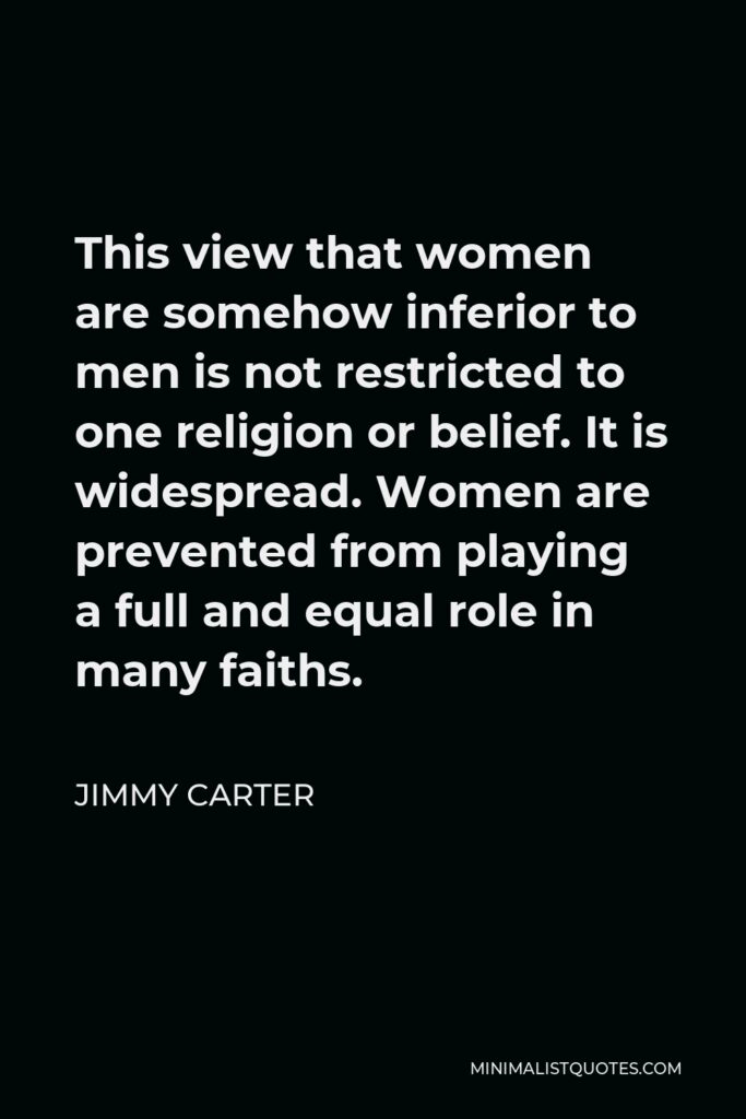 Jimmy Carter Quote - This view that women are somehow inferior to men is not restricted to one religion or belief. It is widespread. Women are prevented from playing a full and equal role in many faiths.