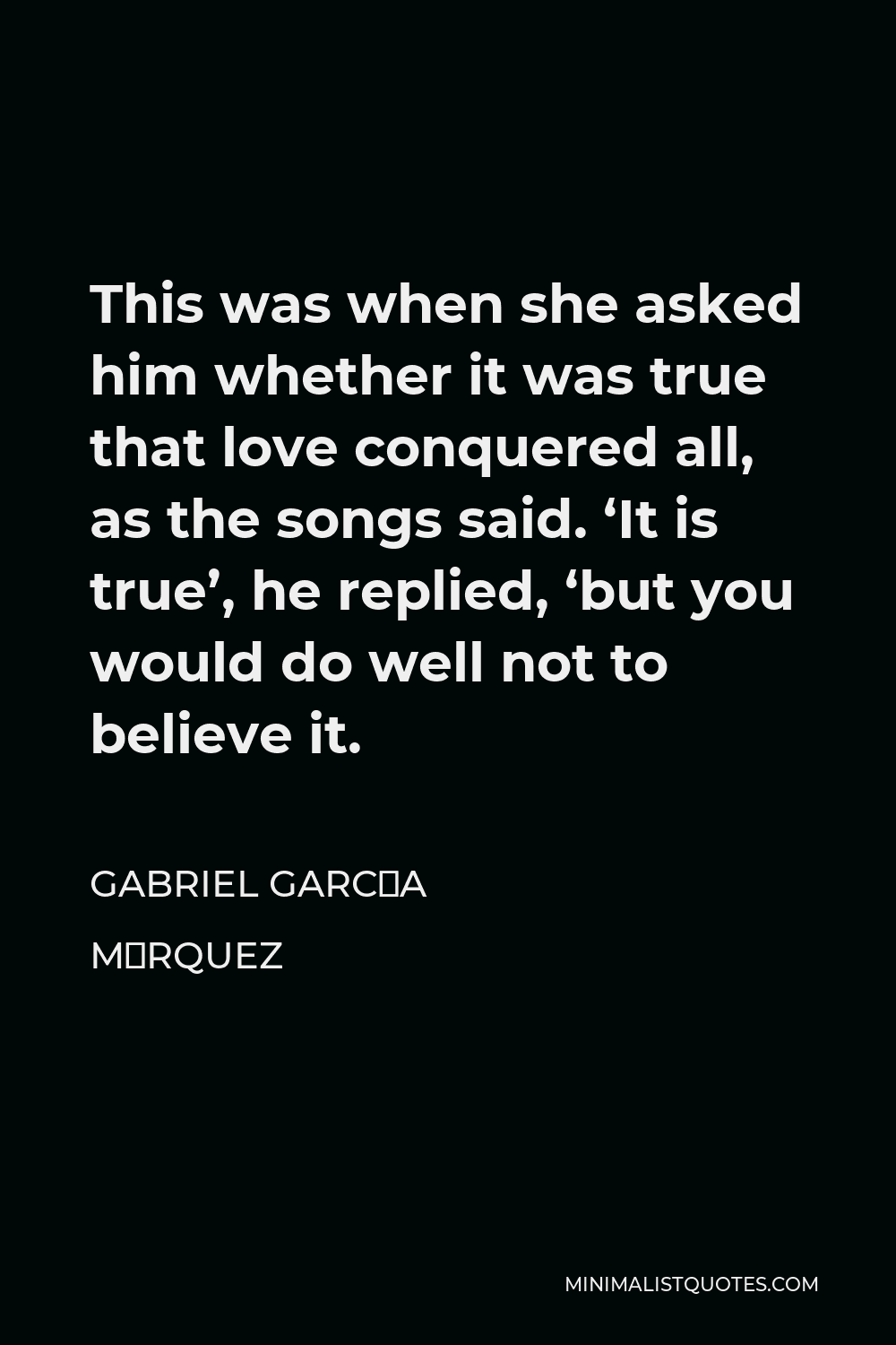 Gabriel García Márquez Quote - This was when she asked him whether it was true that love conquered all, as the songs said. ‘It is true’, he replied, ‘but you would do well not to believe it.