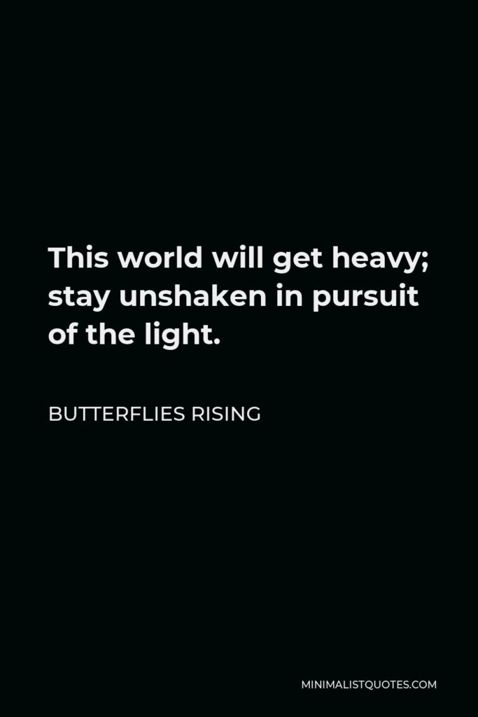 Butterflies Rising Quote - This world will get heavy; stay unshaken in pursuit of the light.
