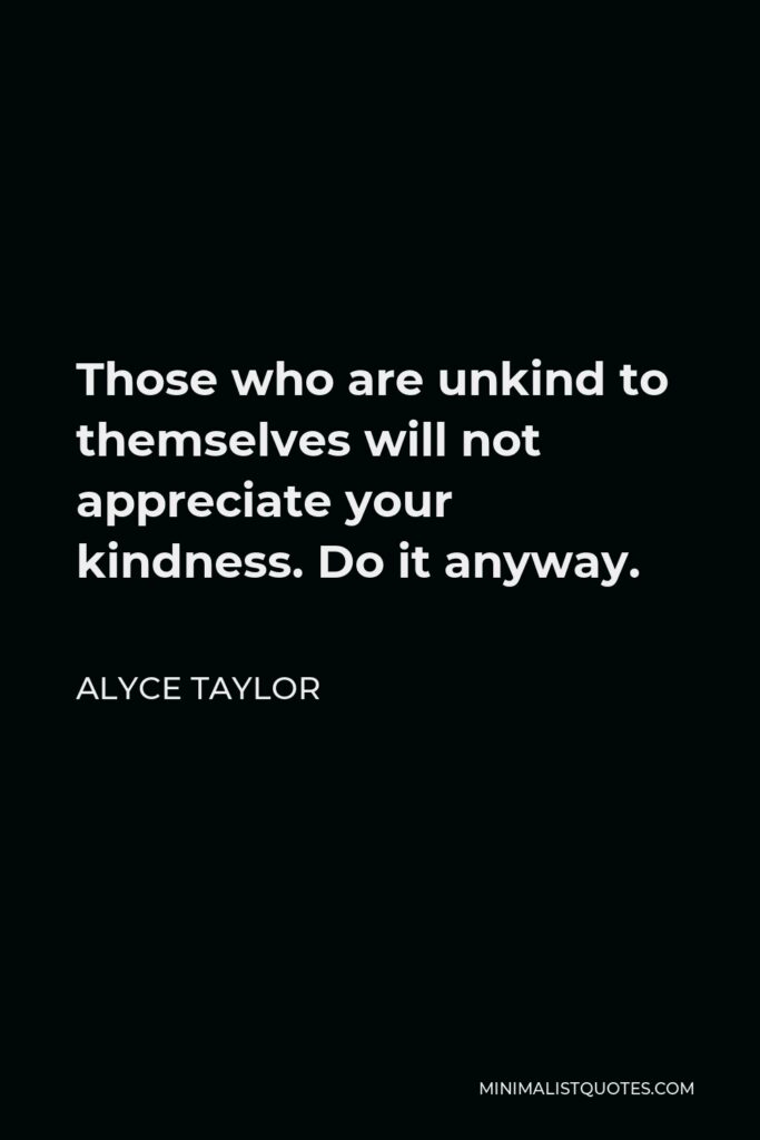 Alyce Taylor Quote - Those who are unkind to themselves will not appreciate your kindness. Do it anyway.