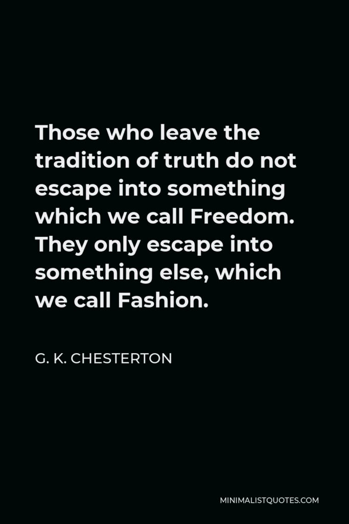 G. K. Chesterton Quote - Those who leave the tradition of truth do not escape into something which we call Freedom. They only escape into something else, which we call Fashion.
