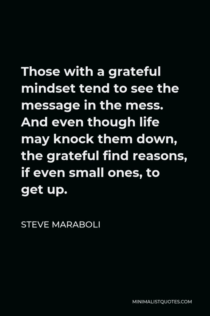Steve Maraboli Quote - Those with a grateful mindset tend to see the message in the mess. And even though life may knock them down, the grateful find reasons, if even small ones, to get up.