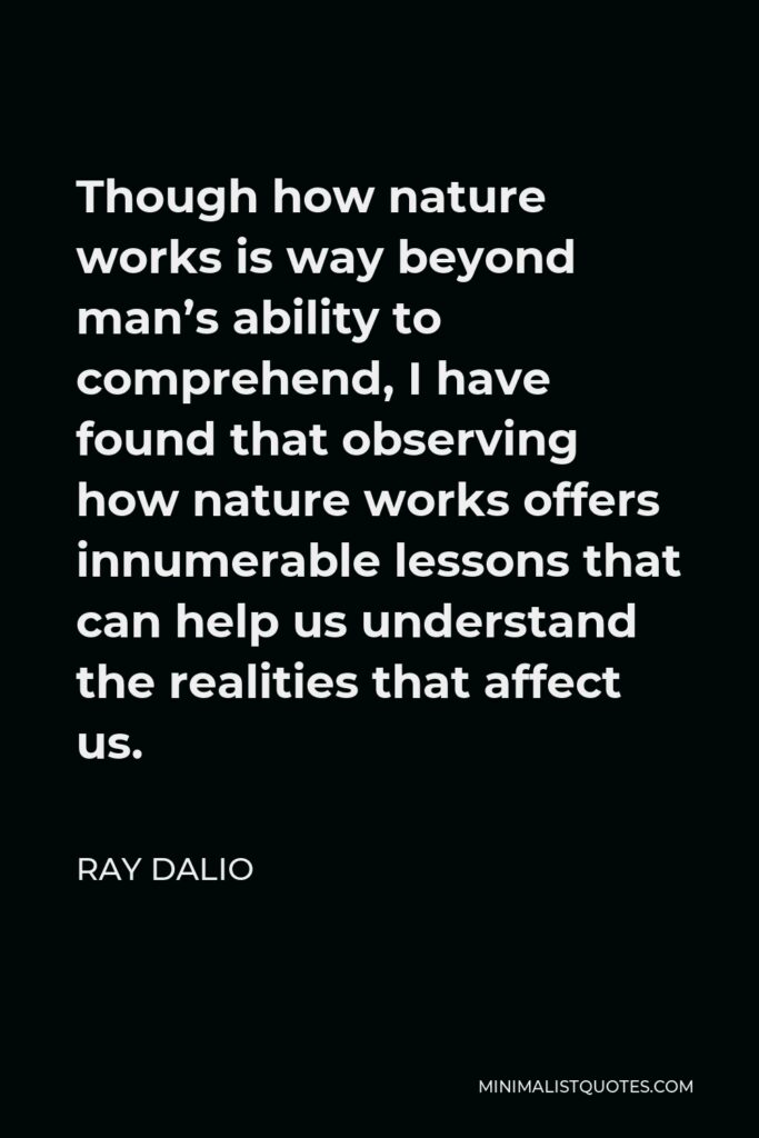 Ray Dalio Quote - Though how nature works is way beyond man’s ability to comprehend, I have found that observing how nature works offers innumerable lessons that can help us understand the realities that affect us.
