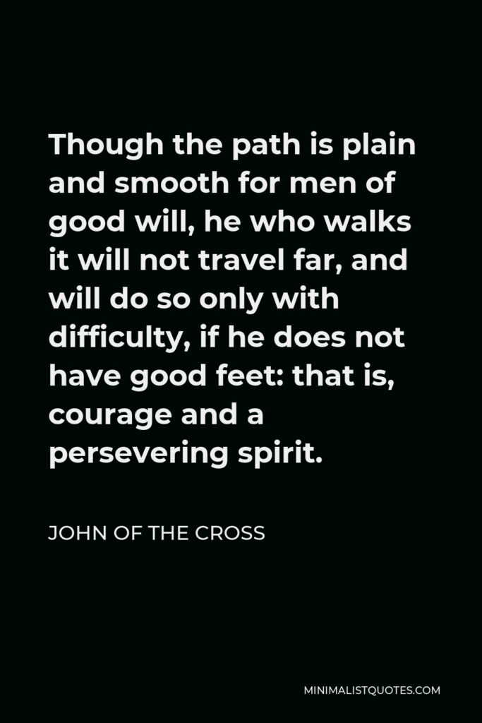 John of the Cross Quote - Though the path is plain and smooth for men of good will, he who walks it will not travel far, and will do so only with difficulty, if he does not have good feet: that is, courage and a persevering spirit.