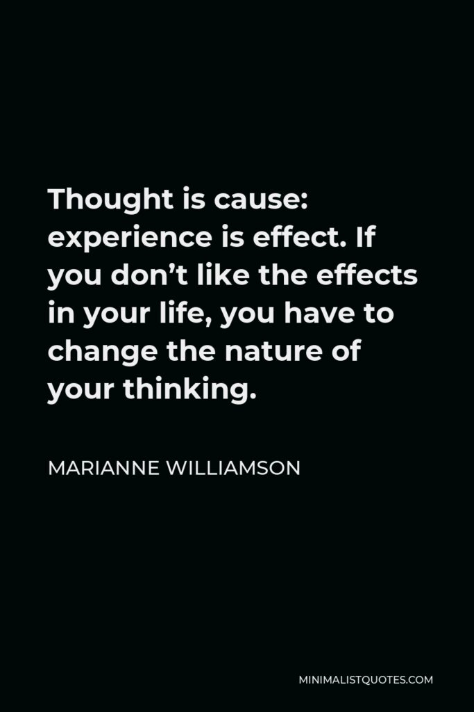 Marianne Williamson Quote - Thought is cause: experience is effect. If you don’t like the effects in your life, you have to change the nature of your thinking.