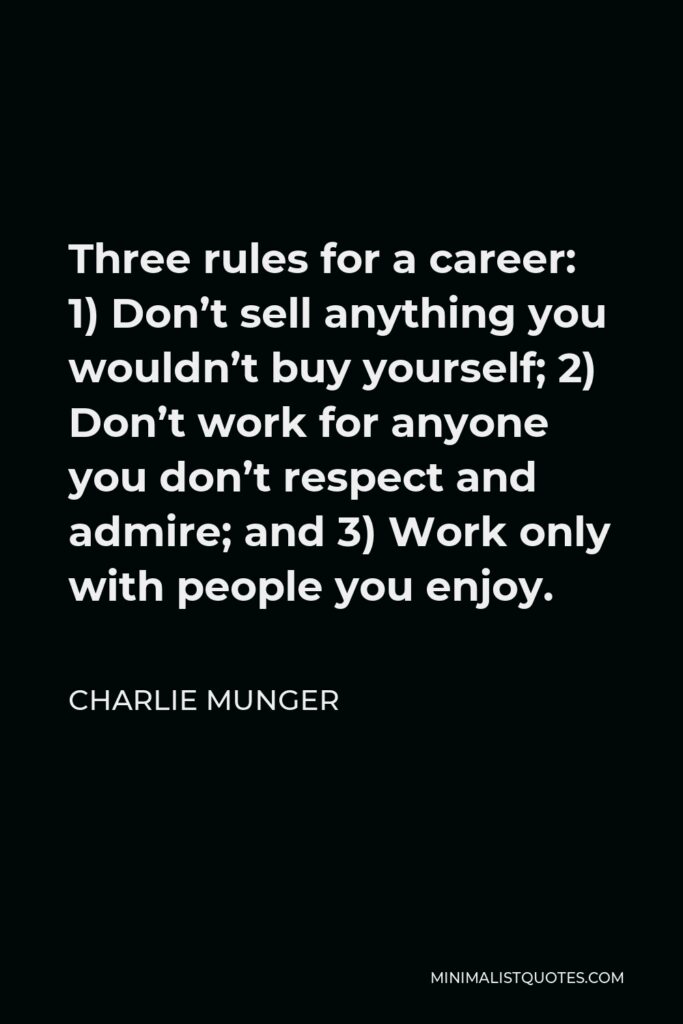 Charlie Munger Quote - Three rules for a career: 1) Don’t sell anything you wouldn’t buy yourself; 2) Don’t work for anyone you don’t respect and admire; and 3) Work only with people you enjoy.