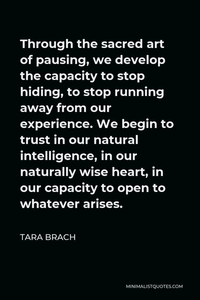 Tara Brach Quote - Through the sacred art of pausing, we develop the capacity to stop hiding, to stop running away from our experience. We begin to trust in our natural intelligence, in our naturally wise heart, in our capacity to open to whatever arises.