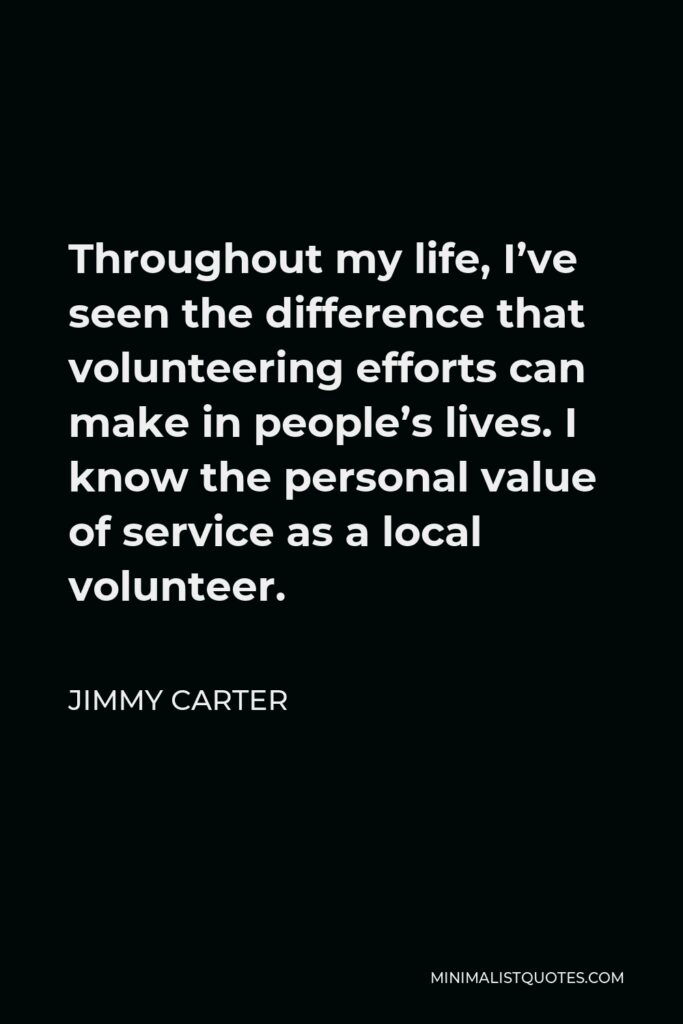 Jimmy Carter Quote - Throughout my life, I’ve seen the difference that volunteering efforts can make in people’s lives. I know the personal value of service as a local volunteer.