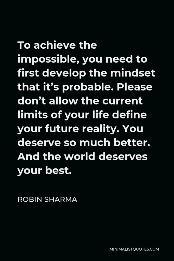 Robin Sharma Quote - To achieve the impossible, you need to first develop the mindset that it’s probable. Please don’t allow the current limits of your life define your future reality. You deserve so much better. And the world deserves your best.