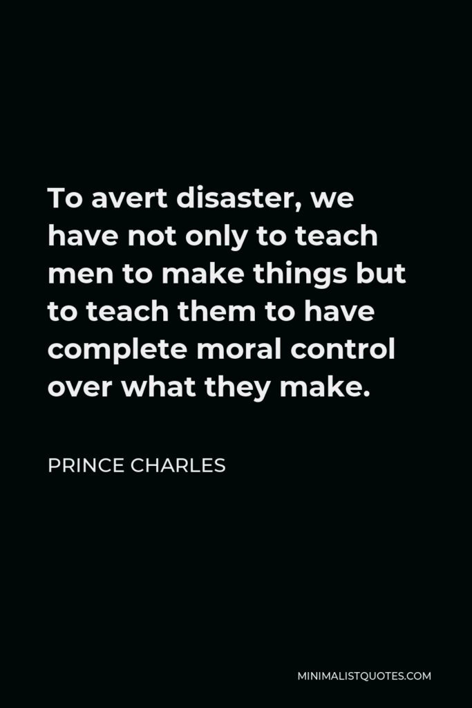 Prince Charles Quote - To avert disaster, we have not only to teach men to make things but to teach them to have complete moral control over what they make.