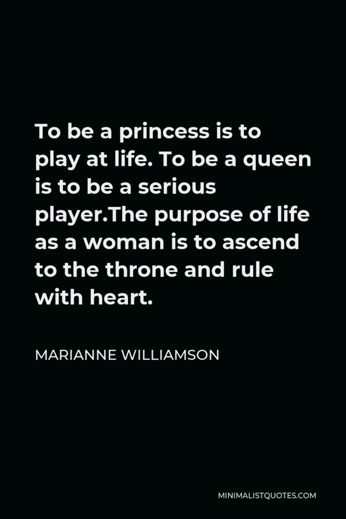Marianne Williamson Quote - To be a princess is to play at life. To be a queen is to be a serious player.The purpose of life as a woman is to ascend to the throne and rule with heart.