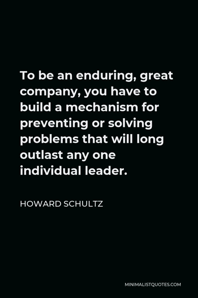 Howard Schultz Quote - To be an enduring, great company, you have to build a mechanism for preventing or solving problems that will long outlast any one individual leader.
