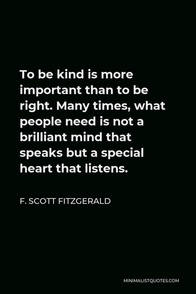 F. Scott Fitzgerald Quote - To be kind is more important than to be right. Many times, what people need is not a brilliant mind that speaks but a special heart that listens.