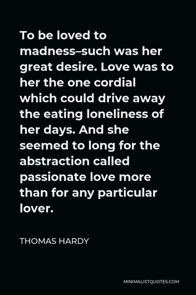 Thomas Hardy Quote - To be loved to madness–such was her great desire. Love was to her the one cordial which could drive away the eating loneliness of her days. And she seemed to long for the abstraction called passionate love more than for any particular lover.