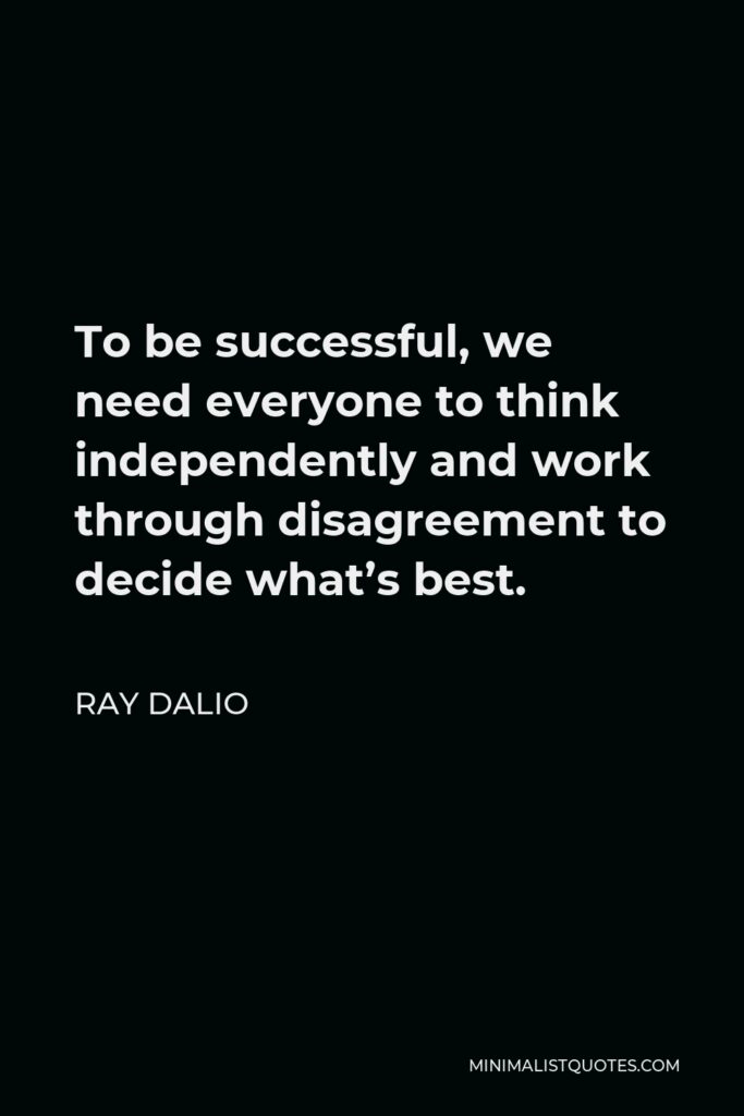Ray Dalio Quote - To be successful, we need everyone to think independently and work through disagreement to decide what’s best.