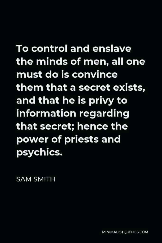 Sam Smith Quote - To control and enslave the minds of men, all one must do is convince them that a secret exists, and that he is privy to information regarding that secret; hence the power of priests and psychics.