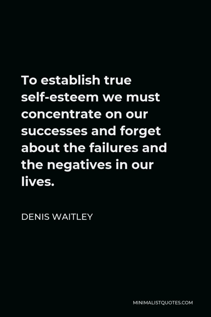 Denis Waitley Quote - To establish true self-esteem we must concentrate on our successes and forget about the failures and the negatives in our lives.