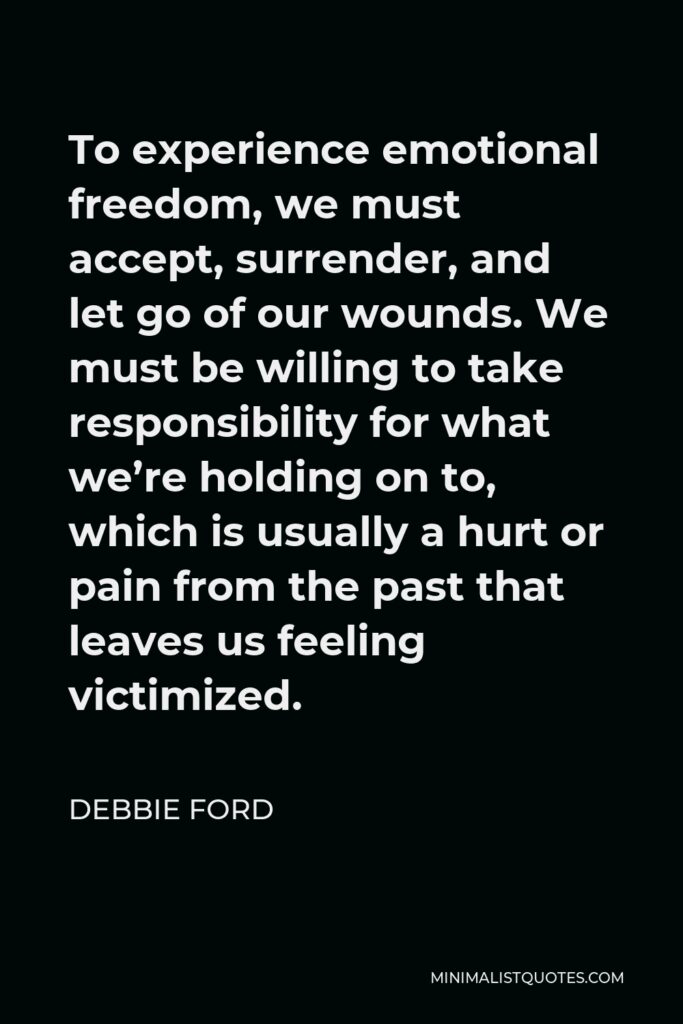 Debbie Ford Quote - To experience emotional freedom, we must accept, surrender, and let go of our wounds. We must be willing to take responsibility for what we’re holding on to, which is usually a hurt or pain from the past that leaves us feeling victimized.