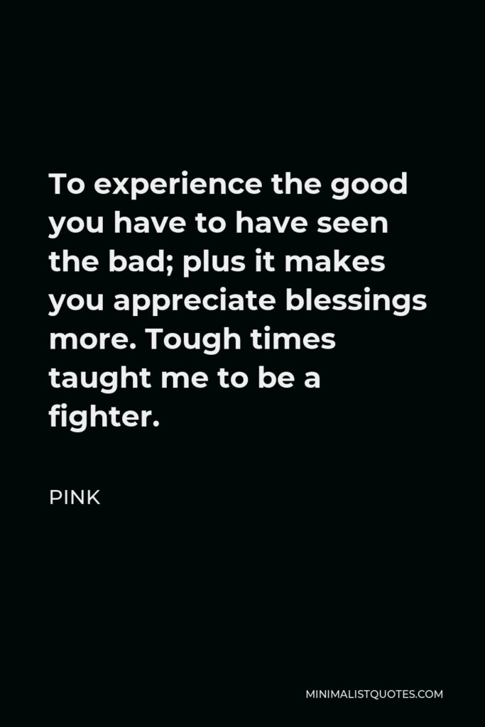 Pink Quote - To experience the good you have to have seen the bad; plus it makes you appreciate blessings more. Tough times taught me to be a fighter.