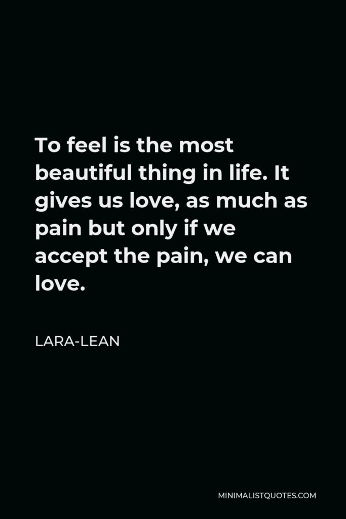 Lara-Lean Quote - To feel is the most beautiful thing in life. It gives us love, as much as pain but only if we accept the pain, we can love.
